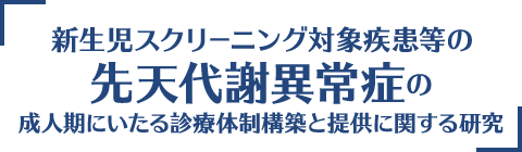 新生児スクリーニング対象疾患等の先天代謝異常症の成人期にいたる診療体制構築と提供に関する研究