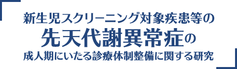 新生児スクリーニング対象疾患等の先天代謝異常症の成人期にいたる診療体制整備に関する研究