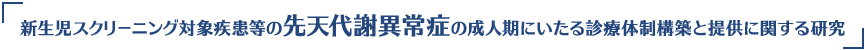 新生児スクリーニング対象疾患等の先天代謝異常症の成人期にいたる診療体制構築と提供に関する研究