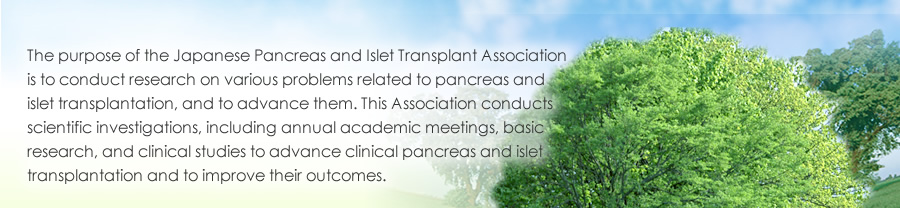 The purpose of the Japanese Pancreas and Islet Transplant Association is to conduct research on various problems related to pancreas and islet transplantation, and to advance them. This Association conducts scientific investigations, including annual academic meetings, basic research, and clinical studies to advance clinical pancreas and islet transplantation and to improve their outcomes.