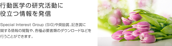 行動医学の研究活動に役立つ情報を発信 Special Interest Group (SIG)や奨励賞、記念賞に関する情報の閲覧や、各種必要書類のダウンロードなどを行うことができます。
