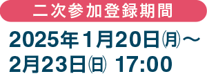 二次参加登録期間：2025年1月20日（月）～2月23日（日）17:00