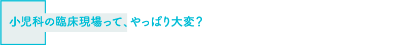小児科の臨床現場って、やっぱり大変？