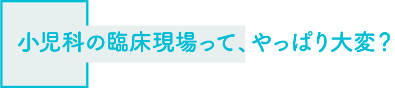 小児科の臨床現場って、やっぱり大変？