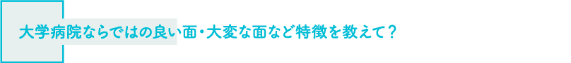 大学病院ならではの良い面・大変な面など特徴を教えて？
