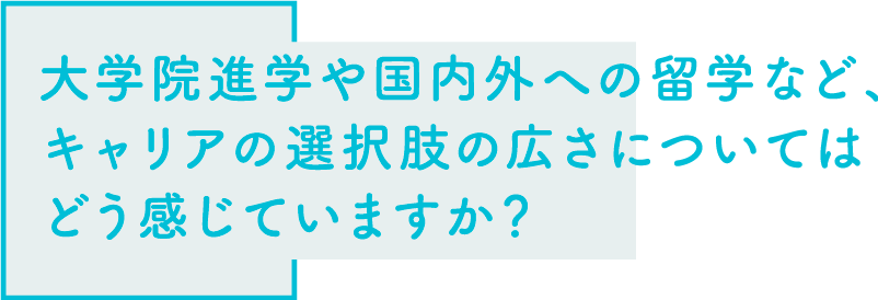 大学院進学や国内外への留学など、キャリアの選択肢の広さについてはどう感じていますか？