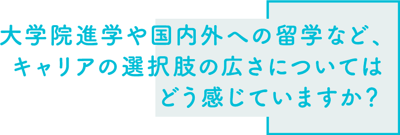 大学院進学や国内外への留学など、キャリアの選択肢の広さについてはどう感じていますか？